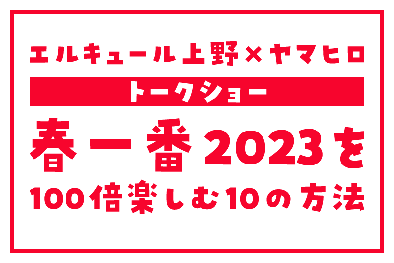 【春一番2023を100倍楽しむ10の方法】エルキュール上野 × ヤマヒロ トークショー
